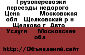 Грузоперевозки переезды недорого  › Цена ­ 500 - Московская обл., Щелковский р-н, Щелково г. Авто » Услуги   . Московская обл.